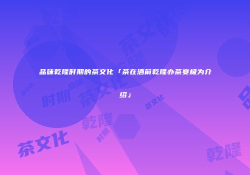 品味乾隆时期的茶文化「茶在酒前乾隆办茶宴极为介绍」