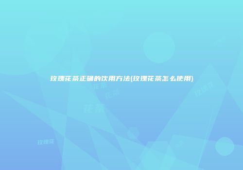 玫瑰花茶正确的饮用方法(玫瑰花茶怎么使用)