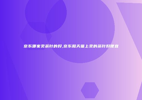 京东哪家卖茶叶的好,京东和天猫上卖的茶叶好便宜