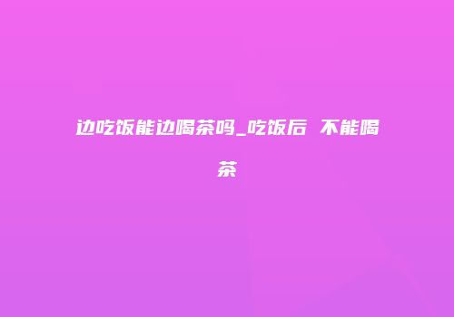 边吃饭能边喝茶吗_吃饭后 不能喝茶