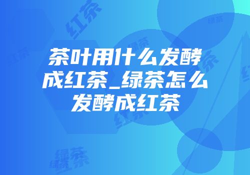 茶叶用什么发酵成红茶_绿茶怎么发酵成红茶