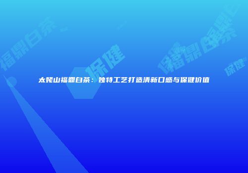 太姥山福鼎白茶：独特工艺打造清新口感与保健价值