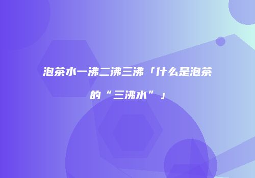 泡茶水一沸二沸三沸「什么是泡茶的“三沸水”」