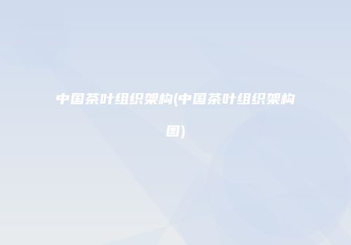 中国茶叶组织架构(中国茶叶组织架构图)