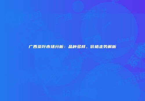 广西茶叶市场分析：品种多样，价格走势解析
