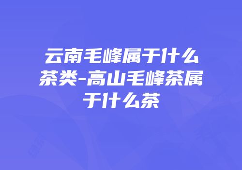 云南毛峰属于什么茶类-高山毛峰茶属于什么茶