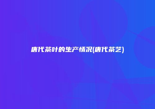 唐代茶叶的生产情况(唐代茶艺)