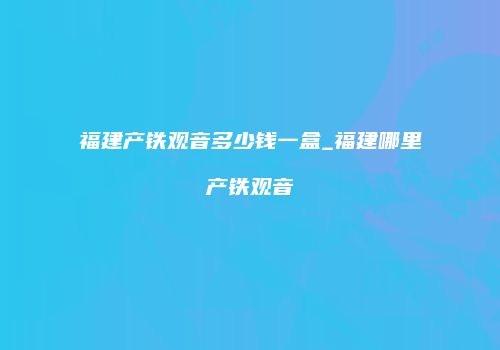 福建产铁观音多少钱一盒_福建哪里产铁观音