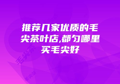 推荐几家优质的毛尖茶叶店,都匀哪里买毛尖好