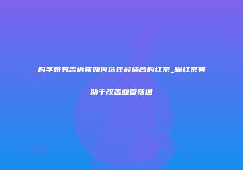 科学研究告诉你如何选择最适合的红茶_喝红茶有助于改善血管畅通