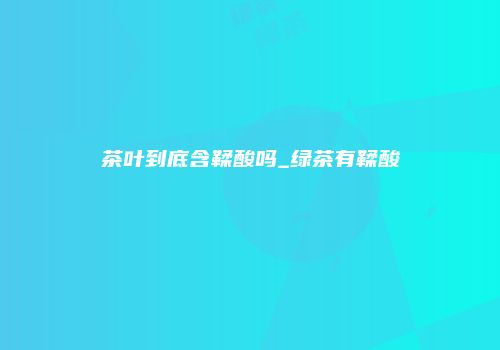 茶叶到底含鞣酸吗_绿茶有鞣酸