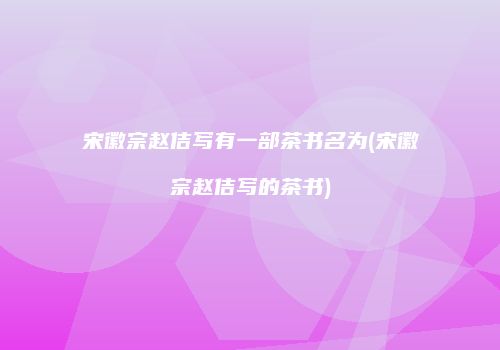 宋徽宗赵佶写有一部茶书名为(宋徽宗赵佶写的茶书)