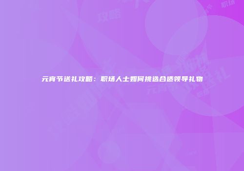元宵节送礼攻略：职场人士如何挑选合适领导礼物