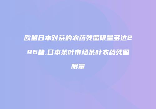 欧盟日本对茶的农药残留限量多达296箱,日本茶叶市场茶叶农药残留限量