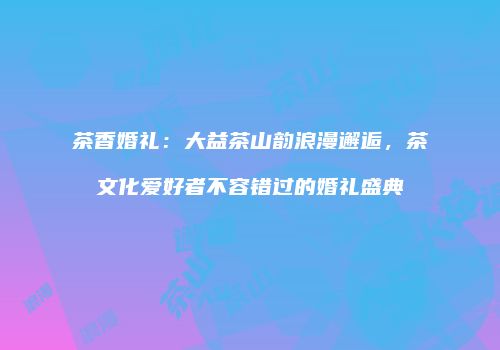 茶香婚礼：大益茶山韵浪漫邂逅，茶文化爱好者不容错过的婚礼盛典