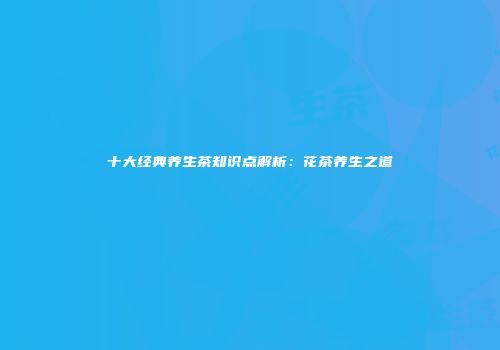 十大经典养生茶知识点解析：花茶养生之道