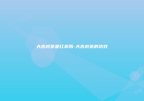 大吉岭茶是红茶吗-大吉岭茶的功效