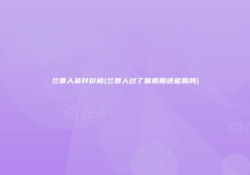 兰贵人茶叶价格(兰贵人过了保质期还能喝吗)