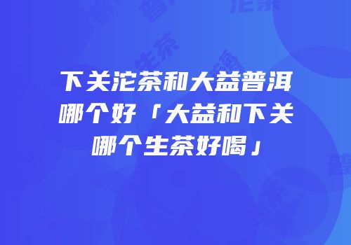 下关沱茶和大益普洱哪个好「大益和下关哪个生茶好喝」