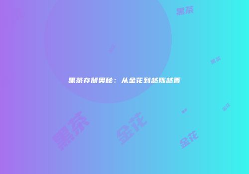 黑茶存储奥秘：从金花到越陈越香
