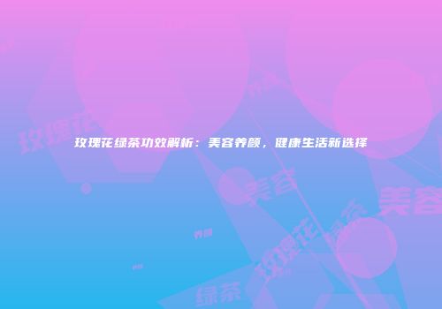 玫瑰花绿茶功效解析：美容养颜，健康生活新选择