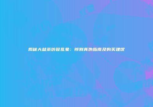 揭秘大益茶仿冒乱象：辨别真伪指南及购买建议