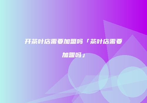 开茶叶店需要加盟吗「茶叶店需要加盟吗」