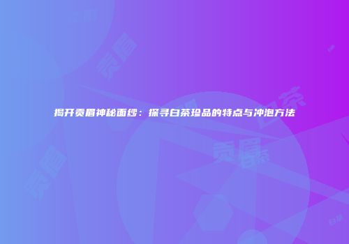 揭开贡眉神秘面纱：探寻白茶珍品的特点与冲泡方法