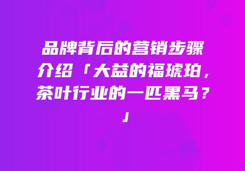 品牌背后的营销步骤介绍「大益的福琥珀，茶叶行业的一匹黑马？」