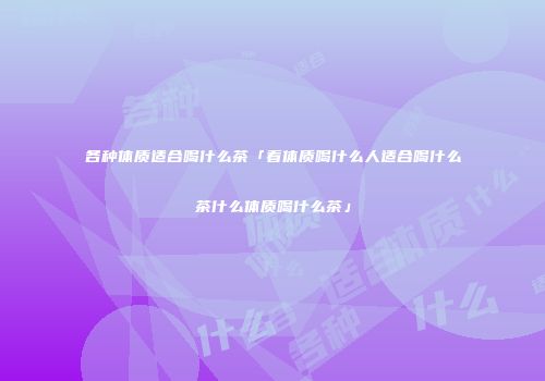 各种体质适合喝什么茶「看体质喝什么人适合喝什么茶什么体质喝什么茶」
