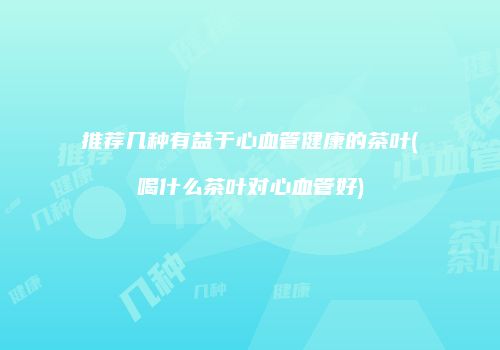 推荐几种有益于心血管健康的茶叶(喝什么茶叶对心血管好)