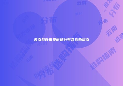 云南茶叶批发市场分布及选购指南
