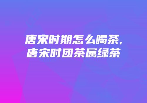 唐宋时期怎么喝茶,唐宋时团茶属绿茶