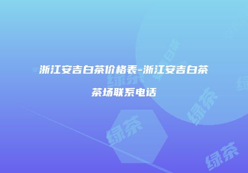 浙江安吉白茶价格表-浙江安吉白茶茶场联系电话