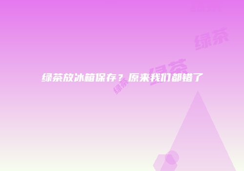 绿茶放冰箱保存？原来我们都错了
