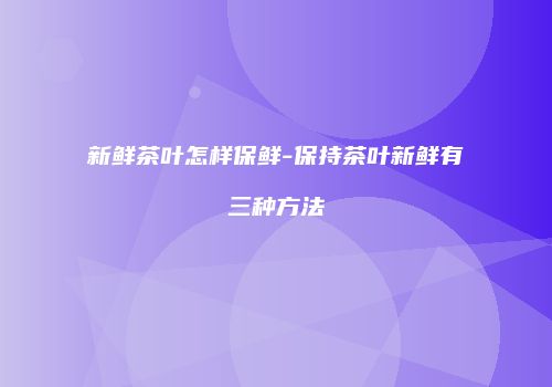 新鲜茶叶怎样保鲜-保持茶叶新鲜有三种方法