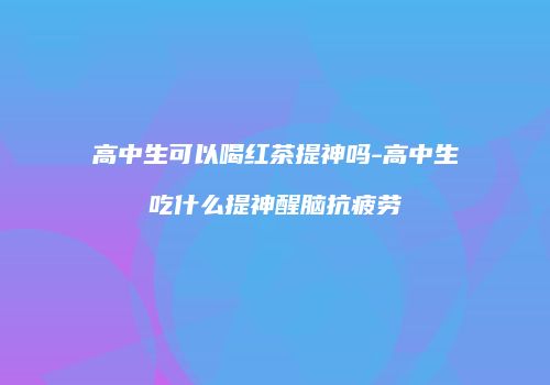 高中生可以喝红茶提神吗-高中生吃什么提神醒脑抗疲劳
