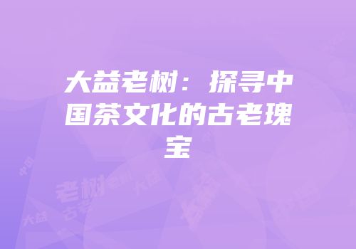 大益老树：探寻中国茶文化的古老瑰宝