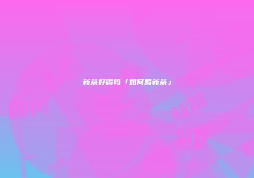 新茶好喝吗「如何喝新茶」