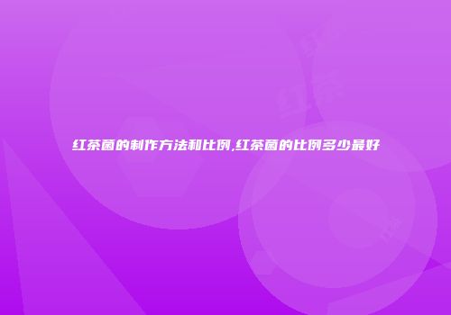 红茶菌的制作方法和比例,红茶菌的比例多少最好