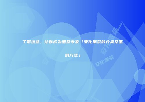 了解这些，让你成为黑茶专家「安化黑茶的分类及鉴别方法」