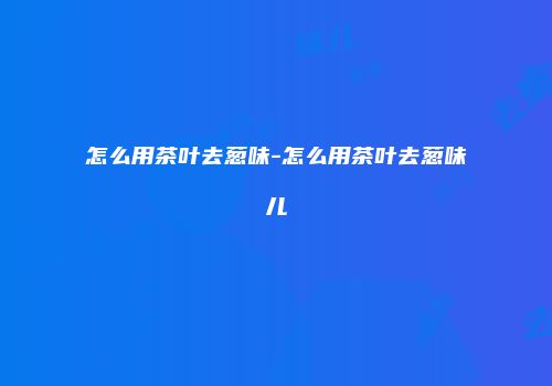 怎么用茶叶去葱味-怎么用茶叶去葱味儿