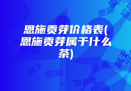 恩施贡芽价格表(恩施贡芽属于什么茶)