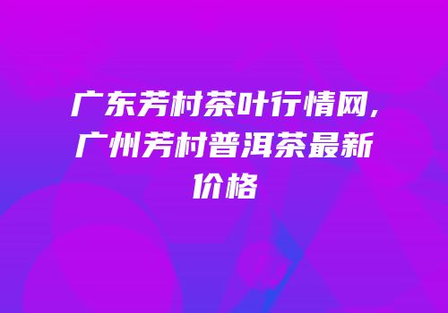 广东芳村茶叶行情网,广州芳村普洱茶最新价格