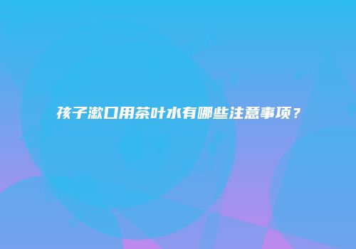 孩子漱口用茶叶水有哪些注意事项？