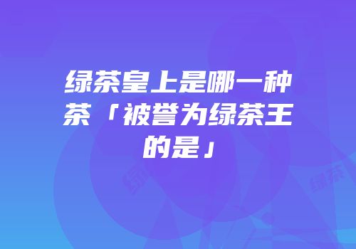 绿茶皇上是哪一种茶「被誉为绿茶王的是」