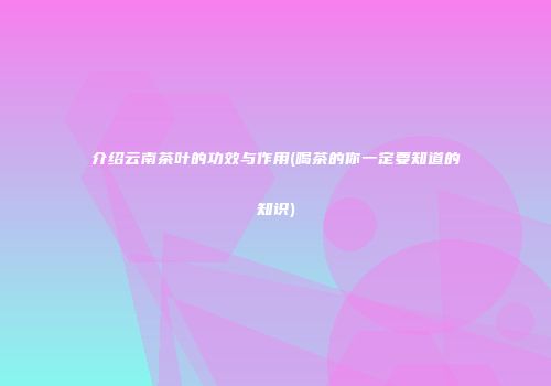 介绍云南茶叶的功效与作用(喝茶的你一定要知道的知识)