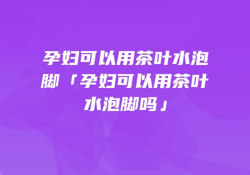孕妇可以用茶叶水泡脚「孕妇可以用茶叶水泡脚吗」