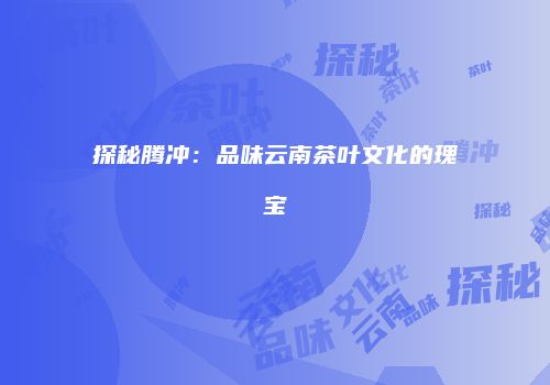 探秘腾冲：品味云南茶叶文化的瑰宝
