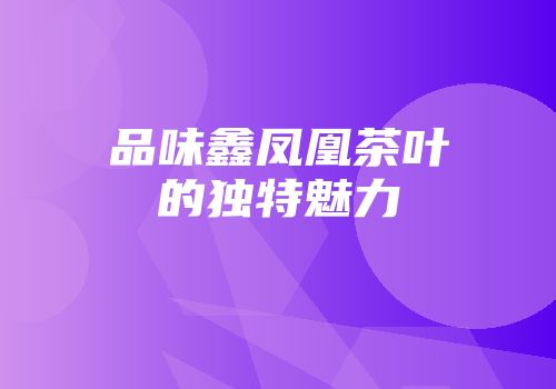 品味鑫凤凰茶叶的独特魅力